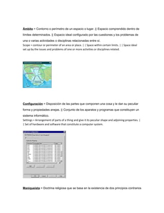 Ámbito = Contorno o perímetro de un espacio o lugar. || Espacio comprendido dentro de

límites determinados. || Espacio ideal configurado por las cuestiones y los problemas de

una o varias actividades o disciplinas relacionadas entre sí.
Scope = contour or perimeter of an area or place. | | Space within certain limits. | | Space ideal
set up by the issues and problems of one or more activities or disciplines related.




Configuración = Disposición de las partes que componen una cosa y le dan su peculiar

forma y propiedades anejas. || Conjunto de los aparatos y programas que constituyen un

sistema informático.
Settings = Arrangement of parts of a thing and give it its peculiar shape and adjoining properties. |
| Set of hardware and software that constitute a computer system.




Maniqueísta = Doctrina religiosa que se basa en la existencia de dos principios contrarios
 