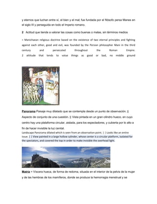 y eternos que luchan entre sí, el bien y el mal; fue fundada por el filósofo persa Manes en
el siglo III y perseguida en todo el Imperio romano.

2 Actitud que tiende a valorar las cosas como buenas o malas, sin términos medios

= Manichaean religious doctrine based on the existence of two eternal principles and fighting
against each other, good and evil, was founded by the Persian philosopher Mani in the third
century         and         persecuted          throughout          the          Roman         Empire.
2   attitude   that   tends    to   value    things   as   good    or     bad,   no   middle   ground




Panorama Paisaje muy dilatado que se contempla desde un punto de observación. ||

Aspecto de conjunto de una cuestión. || Vista pintada en un gran cilindro hueco, en cuyo

centro hay una plataforma circular, aislada, para los espectadores, y cubierta por lo alto a

fin de hacer invisible la luz cenital.
Landscape Panorama dilated which is seen from an observation point. | | Looks like an entire
issue. | | View painted in a large hollow cylinder, whose center is a circular platform, isolated for
the spectators, and covered the top in order to make invisible the overhead light.




Matriz = Víscera hueca, de forma de redoma, situada en el interior de la pelvis de la mujer

y de las hembras de los mamíferos, donde se produce la hemorragia menstrual y se
 