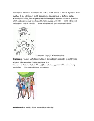 desarrolla el feto hasta el momento del parto. || Molde en que se funden objetos de metal

que han de ser idénticos. || Molde de cualquier clase con que se da forma a algo.
Matrix = viscus hollow, flask-shaped, located inside the pelvis of women and female mammals,
which produces menstrual bleeding and the fetus develops until birth. | | Molde in that melt
metal objects must be identical. | | Molde of any class that gives shape to something.




                                Matriz para un juego de herramientas

Implicación = Acción y efecto de implicar. || Contradicción, oposición de los términos

entre sí. || Repercusión o consecuencia de algo.
Involvement = Action and effect of lead. | | Contradiction, opposition of the terms among
themselves. | | Effect or consequence of something.




Cosmovisión = Manera de ver e interpretar el mundo.
 