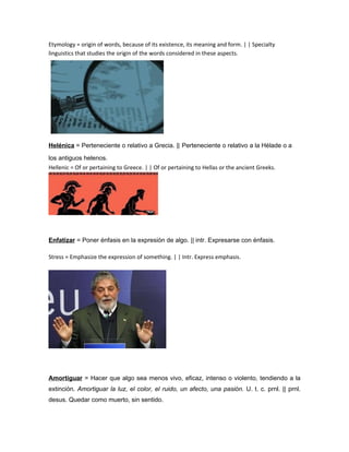 Etymology = origin of words, because of its existence, its meaning and form. | | Specialty
linguistics that studies the origin of the words considered in these aspects.




Helénica = Perteneciente o relativo a Grecia. || Perteneciente o relativo a la Hélade o a

los antiguos helenos.
Hellenic = Of or pertaining to Greece. | | Of or pertaining to Hellas or the ancient Greeks.




Enfatizar = Poner énfasis en la expresión de algo. || intr. Expresarse con énfasis.

Stress = Emphasize the expression of something. | | Intr. Express emphasis.




Amortiguar = Hacer que algo sea menos vivo, eficaz, intenso o violento, tendiendo a la
extinción. Amortiguar la luz, el color, el ruido, un afecto, una pasión. U. t. c. prnl. || prnl.
desus. Quedar como muerto, sin sentido.
 