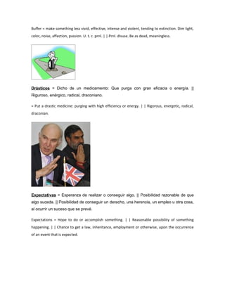 Buffer = make something less vivid, effective, intense and violent, tending to extinction. Dim light,
color, noise, affection, passion. U. t. c. prnl. | | Prnl. disuse. Be as dead, meaningless.




Drásticos = Dicho de un medicamento: Que purga con gran eficacia o energía. ||
Riguroso, enérgico, radical, draconiano.

= Put a drastic medicine: purging with high efficiency or energy. | | Rigorous, energetic, radical,
draconian.




Expectativas = Esperanza de realizar o conseguir algo. || Posibilidad razonable de que
algo suceda. || Posibilidad de conseguir un derecho, una herencia, un empleo u otra cosa,
al ocurrir un suceso que se prevé.

Expectations = Hope to do or accomplish something. | | Reasonable possibility of something
happening. | | Chance to get a law, inheritance, employment or otherwise, upon the occurrence
of an event that is expected.
 