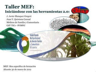 Taller MEF:
 Iniciándose con las herramientas 2.0:
   J. Javier Blanquer Gregori
   Juan V. Quintana Cerezal
   Médicos de Familia y Comunitaria
   GdT TICs - SVMFiC




MEF: Mes específico de formación
Alicante 30 de marzo de 2012
 