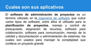 Cuales son sus aplicativos 
El software de administración de proyectos es un 
término utilizado en la ingeniería de software que cubre 
varios tipos de software, entre ellos el utilizado para la 
planificación de proyectos, manejo y control de 
presupuesto, asignación de recursos, software para 
colaboración, software para comunicación, manejo de la 
calidad y documentación o administración de sistemas, los 
cuales son usados para manejar la complejidad que 
conlleva un proyecto grande 
 