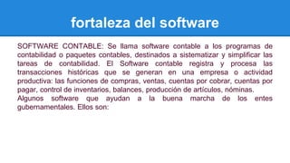 fortaleza del software 
SOFTWARE CONTABLE: Se llama software contable a los programas de 
contabilidad o paquetes contables, destinados a sistematizar y simplificar las 
tareas de contabilidad. El Software contable registra y procesa las 
transacciones históricas que se generan en una empresa o actividad 
productiva: las funciones de compras, ventas, cuentas por cobrar, cuentas por 
pagar, control de inventarios, balances, producción de artículos, nóminas. 
Algunos software que ayudan a la buena marcha de los entes 
gubernamentales. Ellos son: 
 