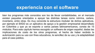 experiencia con el software 
bien los programas más conocidos son los de llevar contabilidades, en el mercado 
existen paquetes orientados a apoyar las distintas tareas como nómina, cartera, 
inventario, entre otras. Es muy conocida la estructura modular de dichos aplicativos, 
por ejemplo el SIIGO es un aplicativo de apoyo a la gestión empresarial desarrollado 
en Colombia y que ya se exporta a varios países latinoamericanos, consta de 15 
módulos. Para este capítulo hemos escogido un software de origen español, dadas las 
implicaciones de costo de los otros programas, el hecho de haber recibido la 
autorización para su uso con fines educativos, la sencillez de su uso y la adaptabilidad 
para el caso público. 
 