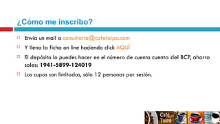 ¿Cómo me inscribo? Envía un mail a  [email_address] Y llena la ficha on line haciendo click  AQUÍ El depósito lo puedes hacer en el número de cuenta  cuenta del BCP, ahorro soles:  1941-5899-124019  Los cupos son limitados, sólo 12 personas por sesión. 
