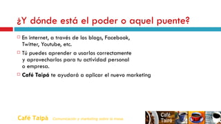 ¿Y dónde está el poder o aquel puente?   En internet, a través de los blogs, Facebook,    Twitter, Youtube, etc. Tú puedes aprender a usarlos correctamente    y aprovecharlos para tu actividad personal    o empresa. Café Taipá  te ayudará a aplicar el nuevo marketing Café Taipá   Comunicación y marketing sobre la mesa. 