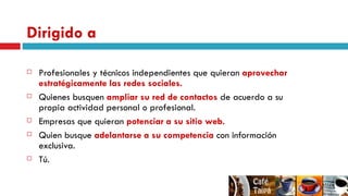 Dirigido a Profesionales y técnicos independientes que quieran  aprovechar estratégicamente las redes sociales. Quienes busquen  ampliar su red de contactos  de acuerdo a su propia actividad personal o profesional. Empresas que quieran  potenciar a su sitio web. Quien busque  adelantarse a su competencia  con información exclusiva. Tú. 