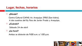Lugar, fechas, horarios ¿Dónde? Centro Cultural CAFAE: Av. Arequipa 2985 (San Isidro).  A dos cuadras del By Pass de Javier Prado y Arequipa. ¿Cuándo? Sábado 24 de abril ¿La hora? Ambos se dictarán de 9:00 a.m. a 1:00 p.m. 