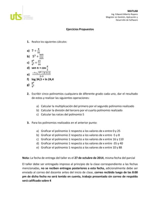 MATLAB
Ing. Edward Alberto Ropero
Magister en Gestión, Aplicación y
Desarrollo de Software
Ejercicios Propuestos
1. Realice los siguientes cálculos:
a) ퟕ+ ퟖ ퟑퟐ
b) ퟓퟑ+ ퟒퟑퟓ ퟐퟐퟓ
c) ퟖퟒ ퟒퟕ+ ퟐퟑ ퟏퟒ
d) sen π + cos 흅 ퟐ
e) −ퟕ±√ퟕퟐ−(ퟒ∗ퟑ∗ퟐ) ퟐ∗ퟑ
f) log 34,5 + ln 24,4
g) ퟖퟒ ퟒퟕ
2. Escribir cinco polinomios cualquiera de diferente grado cada uno, dar el resultado de estos y realizar las siguientes operaciones:
a) Calcular la multiplicación del primero por el segundo polinomio realizado
b) Calcular la división del tercero por el cuarto polinomio realizado
c) Calcular las raíces del polinomio 5
3. Para los polinomios realizados en el anterior punto:
a) Graficar el polinomio 1 respecto a los valores de x entre 0 y 25
b) Graficar el polinomio 2 respecto a los valores de x entre -5 y 8
c) Graficar el polinomio 1 respecto a los valores de x entre 16 y 110
d) Graficar el polinomio 1 respecto a los valores de x entre -35 y 40
e) Graficar el polinomio 1 respecto a los valores de x entre 10 y 88
Nota: La fecha de entrega del taller es el 27 de octubre de 2014, misma fecha del parcial
El taller debe ser entregado impreso al principio de la clase correspondiente a las fechas mencionadas, no se reciben entregas posteriores a esta fecha, adicionalmente debe ser enviado al correo del docente antes del inicio de clase, correo recibido luego de las 8:00 pm de dicha fecha no será tenido en cuenta, trabajo presentado sin correo de respaldo será calificado sobre 4