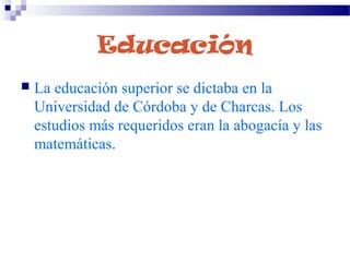Educación
 La educación superior se dictaba en la
Universidad de Córdoba y de Charcas. Los
estudios más requeridos eran la abogacía y las
matemáticas.
 