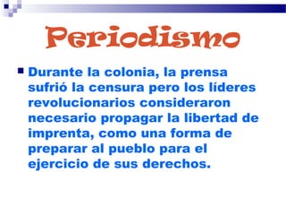 Periodismo
 Durante la colonia, la prensa
sufrió la censura pero los líderes
revolucionarios consideraron
necesario propagar la libertad de
imprenta, como una forma de
preparar al pueblo para el
ejercicio de sus derechos.
 