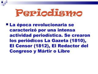 Periodismo
 La época revolucionaria se
caracterizó por una intensa
actividad periodística. Se crearon
los periódicos La Gazeta (1810),
El Censor (1812), El Redactor del
Congreso y Mártir o Libre
 