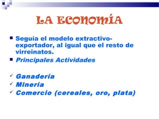 LA ECONOMÍA
 Seguía el modelo extractivo-
exportador, al igual que el resto de
virreinatos.
 Principales Actividades
 Ganadería
 Minería
 Comercio (cereales, oro, plata)
 