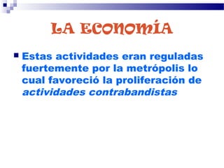 LA ECONOMÍA
 Estas actividades eran reguladas
fuertemente por la metrópolis lo
cual favoreció la proliferación de
actividades contrabandistas
 