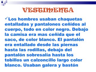 VESTIMENTA
Los hombres usaban chaquetas
entalladas y pantalones ceñidos al
cuerpo, todo en color negro. Debajo
la camisa era mas ceñida que el
saco, de color blanco. El pantalón
era entallado desde las piernas
hasta las rodillas, debajo del
pantalón sobresalía hasta los
tobillos un calzoncillo largo color
blanco. Usaban galera y bastón
 