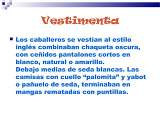 Vestimenta
 Los caballeros se vestían al estilo
inglés combinaban chaqueta oscura,
con ceñidos pantalones cortos en
blanco, natural o amarillo.
Debajo medias de seda blancas. Las
camisas con cuello “palomita” y yabot
o pañuelo de seda, terminaban en
mangas rematadas con puntillas.
 