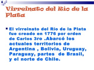 Virreinato del Río de la
Plata
 El virreinato del Río de la Plata
fue creado en 1776 por orden
de Carlos 3ro .Abarcó los
actuales territorios de
Argentina , Bolivia, Uruguay,
Paraguay, partes de Brasil,
y el norte de Chile.
 