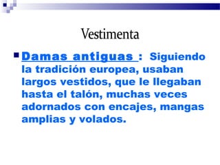  Damas antiguas : Siguiendo
la tradición europea, usaban
largos vestidos, que le llegaban
hasta el talón, muchas veces
adornados con encajes, mangas
amplias y volados.
 