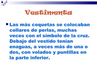 Vestimenta
 Las más coquetas se colocaban
collares de perlas, muchas
veces con el símbolo de la cruz.
Debajo del vestido tenían
enaguas, a veces más de una o
dos, con volados y puntillas en
la parte inferior.
 