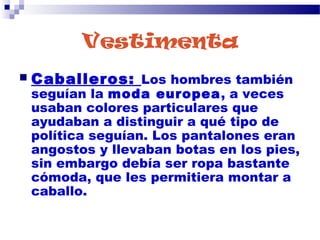 Vestimenta
 Caballeros: Los hombres también
seguían la moda europea, a veces
usaban colores particulares que
ayudaban a distinguir a qué tipo de
política seguían. Los pantalones eran
angostos y llevaban botas en los pies,
sin embargo debía ser ropa bastante
cómoda, que les permitiera montar a
caballo.
 