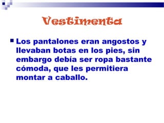 Vestimenta
 Los pantalones eran angostos y
llevaban botas en los pies, sin
embargo debía ser ropa bastante
cómoda, que les permitiera
montar a caballo.
 