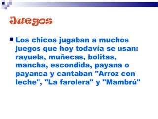 Juegos
 Los chicos jugaban a muchos
juegos que hoy todavía se usan:
rayuela, muñecas, bolitas,
mancha, escondida, payana o
payanca y cantaban "Arroz con
leche", "La farolera" y "Mambrú" 
 