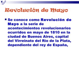 Revolución de Mayo
 Se conoce como Revolución de
Mayo a la serie de
acontecimientos revolucionarios
ocurridos en mayo de 1810 en la
ciudad de Buenos Aires, capital
del Virreinato del Río de la Plata,
dependiente del rey de España,
 