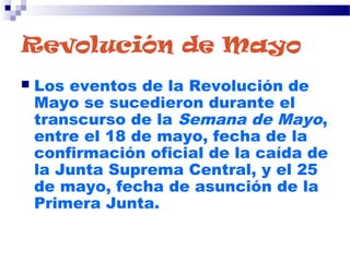 Revolución de Mayo
 Los eventos de la Revolución de
Mayo se sucedieron durante el
transcurso de la Semana de Mayo,
entre el 18 de mayo, fecha de la
confirmación oficial de la caída de
la Junta Suprema Central, y el 25
de mayo, fecha de asunción de la
Primera Junta.
 