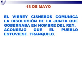 18 DE MAYO
EL VIRREY CISNEROS COMUNICA
LA DISOLUCIÓN DE LA JUNTA QUE
GOBERNABA EN NOMBRE DEL REY.
ACONSEJO QUE EL PUEBLO
ESTUVIESE TRANQUILO.
 