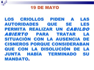 19 DE MAYO
LOS CRIOLLOS PIDEN A LAS
AUTORIDADES QUE SE LES
PERMITA REALIZAR UN CABILDO
ABIERTO PARA TRATAR LA
SITUACIÓN CON LA AUSENCIA DE
CISNEROS PORQUE CONSIDERABAN
QUE CON LA DISOLUCIÓN DE LA
JUNTA HABÍA TERMINADO SU
MANDATO.
 
