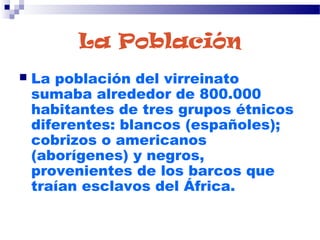 La Población
 La población del virreinato
sumaba alrededor de 800.000
habitantes de tres grupos étnicos
diferentes: blancos (españoles);
cobrizos o americanos
(aborígenes) y negros,
provenientes de los barcos que
traían esclavos del África.
 