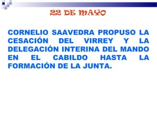 22 DE MAYO
CORNELIO SAAVEDRA PROPUSO LA
CESACIÓN DEL VIRREY Y LA
DELEGACIÓN INTERINA DEL MANDO
EN EL CABILDO HASTA LA
FORMACIÓN DE LA JUNTA.
 