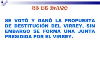 23 DE MAYO
SE VOTÓ Y GANÓ LA PROPUESTA
DE DESTITUCIÓN DEL VIRREY, SIN
EMBARGO SE FORMA UNA JUNTA
PRESIDIDA POR EL VIRREY.
 