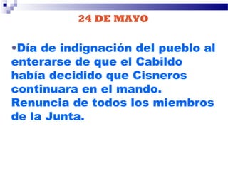 24 DE MAYO
•Día de indignación del pueblo al
enterarse de que el Cabildo
había decidido que Cisneros
continuara en el mando.
Renuncia de todos los miembros
de la Junta.
 