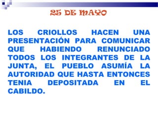25 DE MAYO
LOS CRIOLLOS HACEN UNA
PRESENTACIÓN PARA COMUNICAR
QUE HABIENDO RENUNCIADO
TODOS LOS INTEGRANTES DE LA
JUNTA, EL PUEBLO ASUMÍA LA
AUTORIDAD QUE HASTA ENTONCES
TENIA DEPOSITADA EN EL
CABILDO.
 