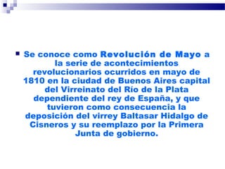  Se conoce como Revolución de Mayo a
la serie de acontecimientos
revolucionarios ocurridos en mayo de
1810 en la ciudad de Buenos Aires capital
del Virreinato del Río de la Plata
dependiente del rey de España, y que
tuvieron como consecuencia la
deposición del virrey Baltasar Hidalgo de
Cisneros y su reemplazo por la Primera
Junta de gobierno.
 