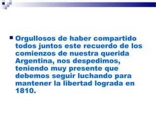  Orgullosos de haber compartido
todos juntos este recuerdo de los
comienzos de nuestra querida
Argentina, nos despedimos,
teniendo muy presente que
debemos seguir luchando para
mantener la libertad lograda en
1810.
 