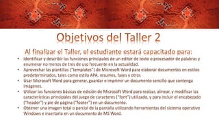 • Identificar y describir las funciones principales de un editor de texto o procesador de palabras y
enumerar no menos de tres de uso frecuente en la actualidad.
• Aprovechar las plantillas (“templates”) de Microsoft Word para elaborar documentos en estilos
predeterminados, tales como estilo APA, resumes, faxes y otros
• Usar Microsoft Word para generar, guardar e imprimir un documento sencillo que contenga
imágenes.
• Utilizar las funciones básicas de edición de Microsoft Word para realzar, alinear, y modificar las
características principales del juego de caracteres (“font”) utilizado, y para incluir el encabezado
(“header”) y pie de página (“footer”) en un documento.
• Obtener una imagen total o parcial de la pantalla utilizando herramientas del sistema operativo
Windows e insertarla en un documento de MS Word.
 
