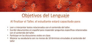 • Leer e interpretar textos relacionados con el contenido del taller.
• Escribir documentos en español para responder preguntas específicas relacionadas
con el contenido del taller.
• Participar en las discusiones orales en clase.
• Mejorar su vocabulario con no menos de 10 términos vinculados al contenido del
taller
 