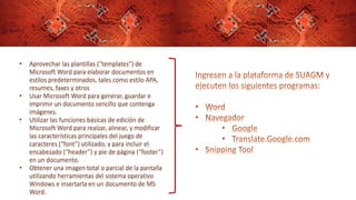 • Aprovechar las plantillas (“templates”) de
Microsoft Word para elaborar documentos en
estilos predeterminados, tales como estilo APA,
resumes, faxes y otros
• Usar Microsoft Word para generar, guardar e
imprimir un documento sencillo que contenga
imágenes.
• Utilizar las funciones básicas de edición de
Microsoft Word para realzar, alinear, y modificar
las características principales del juego de
caracteres (“font”) utilizado, y para incluir el
encabezado (“header”) y pie de página (“footer”)
en un documento.
• Obtener una imagen total o parcial de la pantalla
utilizando herramientas del sistema operativo
Windows e insertarla en un documento de MS
Word.
 