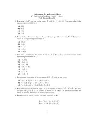 Universidad del Valle - sede Buga
                        2do Taller de Algebra Lineal (Rectas y Planos)
                                    Prof. Bladimir Lenis Gil
1. Una recta L de 2 contiene los dos puntos P = (5, 1) y Q = (1, −3). Determine cu´les de los
                                                                                  a
   siguientes puntos est´n en L.
                        a

    a) (0,0)
    b) (0,1)
    c) (1,2)
    d) (2,1)

2. Una recta L de 3 contiene el punto P = (−3, 1, 1) y es paralela al vector i−2j+3k. Determinar
   cu´les de los siguientes puntos est´n en L.
     a                                a

    a) (0,0,0,)
    b) (2,-1,4)
    c) (-2,-1,4)
    d) (-4,3,-2)
    e) (2,-9,16)

3. Una recta L contiene los dos puntos P = (−3, 1, 1) y Q = (1, 2, 7). Determinar cu´les de los
                                                                                    a
   siguientes puntos est´n en L
                        a

    a) (−7, 0, 5)
    b) (−7, 0, −5)
    c) (−11, 1, 11)
    d) (−11, −1, 11)
    e) (−1, 3 , 4)
            2
    f ) (− 5 , 4 , 3)
           3 3
    g) (−1, 3 , −4)
            2

4. En cada caso, determinar si los tres puntos P, Q y R est´n en una recta.
                                                           a

    a) P = (2, 1, 1), Q = (4, 1, −1), R = (3, −1, 1)
    b) P = (2, 2, 3), Q = (−2, 3, 1), R = (−6, 4, 1)
    c) P = (2, 1, 1, ), Q = (−2, 3, 1), R = (5, −1, 1)

5. Una recta pasa por el punto P = (1, 1, 1, ) y es paralela al vector A = i + 2j + 3k. Otra recta
   que pasa por Q = (2, 1, 0) y es paralela al vector B = 3i + 8j + 13k. De mostrar que las dos
   rectas se cortan y determinar su punto de intersecci´n.
                                                        o
                                                               3
6. Determinar si se cortan o no las dos rectas siguientes de


                                    L1 = {(1, 1, −1) + t(−2, 1, 3)}
                                    L2 = {(3, −4, 1) + t(−1, 5, 2)}




                                                 1
 