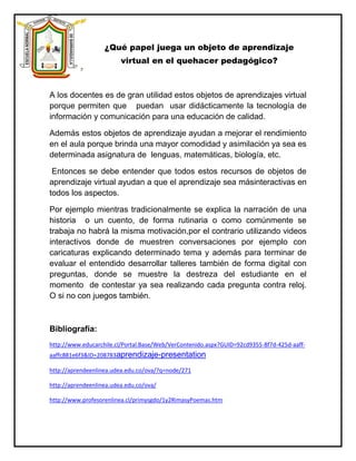 ¿Qué papel juega un objeto de aprendizaje
                         virtual en el quehacer pedagógico?



A los docentes es de gran utilidad estos objetos de aprendizajes virtual
porque permiten que puedan usar didácticamente la tecnología de
información y comunicación para una educación de calidad.

Además estos objetos de aprendizaje ayudan a mejorar el rendimiento
en el aula porque brinda una mayor comodidad y asimilación ya sea es
determinada asignatura de lenguas, matemáticas, biología, etc.

 Entonces se debe entender que todos estos recursos de objetos de
aprendizaje virtual ayudan a que el aprendizaje sea másinteractivas en
todos los aspectos.

Por ejemplo mientras tradicionalmente se explica la narración de una
historia o un cuento, de forma rutinaria o como comúnmente se
trabaja no habrá la misma motivación,por el contrario utilizando videos
interactivos donde de muestren conversaciones por ejemplo con
caricaturas explicando determinado tema y además para terminar de
evaluar el entendido desarrollar talleres también de forma digital con
preguntas, donde se muestre la destreza del estudiante en el
momento de contestar ya sea realizando cada pregunta contra reloj.
O si no con juegos también.



Bibliografía:
http://www.educarchile.cl/Portal.Base/Web/VerContenido.aspx?GUID=92cd9355-8f7d-425d-aaff-
aaffc881e6f3&ID=208783aprendizaje-presentation

http://aprendeenlinea.udea.edu.co/ova/?q=node/271

http://aprendeenlinea.udea.edu.co/ova/

http://www.profesorenlinea.cl/primysgdo/1y2RimasyPoemas.htm
 