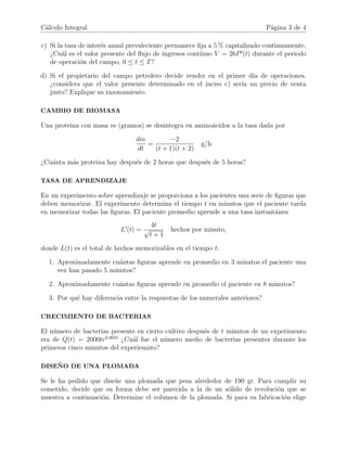 C´alculo Integral P´agina 3 de 4
c) Si la tasa de inter´es anual prevaleciente permanece ﬁja a 5 % capitalizado continuamente,
¿Cu´al es el valor presente del ﬂujo de ingresos cont´ınuo V = 26P (t) durante el periodo
de operaci´on del campo, 0 ≤ t ≤ T?
d) Si el propietario del campo petrolero decide vender en el primer d´ıa de operaciones,
¿considera que el valor presente determinado en el inciso c) ser´ıa un precio de venta
justo? Explique su razonamiento.
CAMBIO DE BIOMASA
Una proteina con masa m (gramos) se desintegra en amino´acidos a la tasa dada por
dm
dt
=
−2
(t + 1)(t + 2)
g/h
¿Cu´anta m´as proteina hay despu´es de 2 horas que despu´es de 5 horas?
TASA DE APRENDIZAJE
En un experimento sobre aprendizaje se proporciona a los pacientes una serie de ﬁguras que
deben memorizar. El experimento determina el tiempo t en minutos que el paciente tarda
en memorizar todas las ﬁguras. El paciente promedio aprende a una tasa instant´anea
L (t) =
4t
√
t + 1
hechos por minuto,
donde L(t) es el total de hechos memorizables en el tiempo t.
1. Aproximadamente cu´antas ﬁguras aprende en promedio en 3 minutos el paciente una
vez han pasado 5 minutos?
2. Aproximadamente cu´antas ﬁguras aprende en promedio el paciente en 8 minutos?
3. Por qu´e hay diferencia entre la respuestas de los numerales anteriores?
CRECIMIENTO DE BACTERIAS
El n´umero de bacterias presente en cierto cultivo despu´es de t minutos de un experimento
era de Q(t) = 2000te0,005t
¿Cu´al fue el n´umero medio de bacterias presentes durante los
primeros cinco minutos del experiemnto?
DISE ˜NO DE UNA PLOMADA
Se le ha pedido que dise˜ne una plomada que pesa alrededor de 190 gr. Para cumplir su
cometido, decide que su forma debe ser parecida a la de un s´olido de revoluci´on que se
muestra a continuaci´on. Determine el volumen de la plomada. Si para su fabricaci´on elige
 