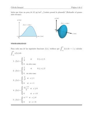 C´alculo Integral P´agina 4 de 4
lat´on que tiene un peso de 8.5 gr/cm2
, ¿?cu´anto pesar´a la plomada? (Redondee al gramo
m´as cercano).
PROBABILIDAD
Para cada una de las siguientes funciones f(x), veriﬁcar que
∞
−∞
f(x) dx = 1 y calcular
∞
−∞
xf(x) dx.
1. f(x) =



1
3
si 2 ≤ x ≤ 5
0 en otro caso
2. f(x) =



x
2
si 0 ≤ x ≤ 2
0 en otro caso
3. f(x) =



3
x4
si x ≥ 1
0 si x < 1
4. f(x) =



xe−x/2
4
si x ≥ 0
0 si x < 0
5. f(x) =



ce−cx
si x ≥ 0
0 si x < 0
 