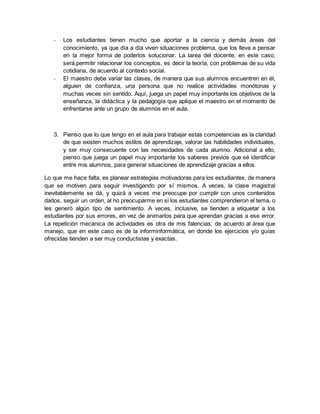 - Los estudiantes tienen mucho que aportar a la ciencia y demás áreas del 
conocimiento, ya que día a día viven situaciones problema, que los lleva a pensar 
en la mejor forma de poderlos solucionar. La tarea del docente, en este caso, 
será,permitir relacionar los conceptos, es decir la teoría, con problemas de su vida 
cotidiana, de acuerdo al contexto social. 
- El maestro debe variar las clases, de manera que sus alumnos encuentren en él, 
alguien de confianza, una persona que no realice actividades monótonas y 
muchas veces sin sentido. Aquí, juega un papel muy importante los objetivos de la 
enseñanza, la didáctica y la pedagogía que aplique el maestro en el momento de 
enfrentarse ante un grupo de alumnos en el aula. 
3. Pienso que lo que tengo en el aula para trabajar estas competencias es la claridad 
de que existen muchos estilos de aprendizaje, valorar las habilidades individuales, 
y ser muy consecuente con las necesidades de cada alumno. Adicional a ello, 
pienso que juega un papel muy importante los saberes previos que sé identificar 
entre mis alumnos, para generar situaciones de aprendizaje gracias a ellos. 
Lo que me hace falta, es planear estrategias motivadoras para los estudiantes, de manera 
que se motiven para seguir investigando por sí mismos. A veces, la clase magistral 
inevitablemente se dá, y quizá a veces me preocupe por cumplir con unos contenidos 
dados, seguir un orden, al no preocuparme en si los estudiantes comprendieron el tema, o 
les generó algún tipo de sentimiento. A veces, inclusive, se tienden a etiquetar a los 
estudiantes por sus errores, en vez de animarlos para que aprendan gracias a ese error. 
La repetición mecánica de actividades es otra de mis falencias, de acuerdo al área que 
manejo, que en este caso es de la informinformática, en donde los ejercicios y/o guías 
ofrecidas tienden a ser muy conductistas y exactas. 
