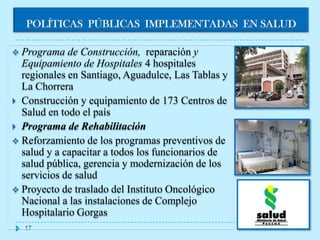 POLÍTICAS PÚBLICAS IMPLEMENTADAS EN SALUD

 Programa   de Construcción, reparación y
  Equipamiento de Hospitales 4 hospitales
  regionales en Santiago, Aguadulce, Las Tablas y
  La Chorrera
 Construcción y equipamiento de 173 Centros de
  Salud en todo el país
 Programa de Rehabilitación
 Reforzamiento de los programas preventivos de
  salud y a capacitar a todos los funcionarios de
  salud pública, gerencia y modernización de los
  servicios de salud
 Proyecto de traslado del Instituto Oncológico
  Nacional a las instalaciones de Complejo
  Hospitalario Gorgas
  17
 