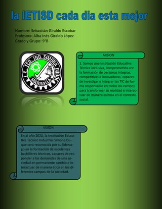 Nombre: Sebastián Giraldo Escobar
Profesora: Alba Inés Giraldo López
Grado y Grupo: 9°B
MISION
1. Somos una Institución Educativa
Técnica inclusiva, comprometida con
la formación de personas íntegras,
competitivas e innovadoras, capaces
de investigar e integrar las TIC de for-
ma responsable en todos los campos
para transformar su realidad e interac-
tuar de manera exitosa en el contexto
social.
VISION
En al año 2020, la Institución Educa-
tiva Técnico Industrial Simona Du-
que será reconocida por su lideraz-
go en la formación de excelentes
bachilleres técnicos, capaces de res-
ponder a las demandas de una so-
ciedad en permanente cambio e in-
teractuar de manera ética en los di-
ferentes campos de la sociedad.
 