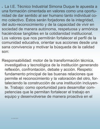 SU LOGO AQUÍ
 La I.E. Técnico Industrial Simona Duque le apuesta a
una formación cimentada en valores como una oportu-
nidad de dar sentido al ser humano tanto individual co-
mo colectivo. Éstos serán forjadores de la integridad,
del auto-reconocimiento y de la capacidad de vivir en
sociedad de manera autónoma, respetuosa y armónica
haciéndose tangibles en la cotidianidad institucional.
Los valores que nos permitirán fortalecer el perfil de la
comunidad educativa, orientar sus acciones desde una
sana convivencia y motivar la búsqueda de la calidad
son:
Responsabilidad: motor de la transformación técnica,
investigativa y tecnológica de la institución generando
reflexión, confrontación, debate y acción. Respeto:
fundamento principal de las buenas relaciones que
permite el reconocimiento y la valoración del otro, for-
taleciendo la construcción de una institución incluyen-
te. Trabajo: como oportunidad para desarrollar com-
petencias que le permitan fortalecer el trabajo en
equipo y desenvolverse de manera proactiva en el
 