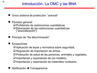 16
Introducción. La OMC y las BNA
 Único sistema de protección: “arancel”
 Principio general:
 Prohibición de restricciones cuantitativas
 Eliminación de las restricciones cuantitativas
(“arancelización”)
 Principio de “No discriminación”
 Excepciones
 Aplicación de leyes y normativa sobre seguridad,
 Regulación de importación de armas,
 Protección de salud de las personas, animales y vegetales,
 Importación y exportación de oro metálico,
 Importación y exportación de materiales nucleares.
 Notificación  Transparencia
 